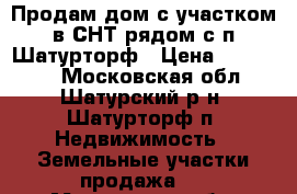 Продам дом с участком в СНТ рядом с п.Шатурторф › Цена ­ 400 000 - Московская обл., Шатурский р-н, Шатурторф п. Недвижимость » Земельные участки продажа   . Московская обл.